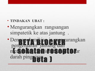 BETA BLOCKER
( sekatan reseptor
beta )
• TINDAKAN UBAT :
• Mengurangkan  rangsangan 
simpatetik ke atas jantung  . 
• Dengan demikian ia mengurangkan 
 pengeluaran  jantung dan 
mengurangkan rintangan di salur 
darah pinggiran .
 