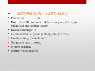 •        METOPROLOL ( BETALOC )
• Pemberian :   oral
• Dos :  50 – 200 mg sehari dalam dos yang dibahagi-
bahagikan atas arahan doctor .
• Kesan sampingan  : 
• melambatkan denyutan jantung (bradycardia),
• lemah jantung (heart failure)
• Gangguan  gastro-usus,  
• bronko spasma, 
• periferi vasokonstrisi
 