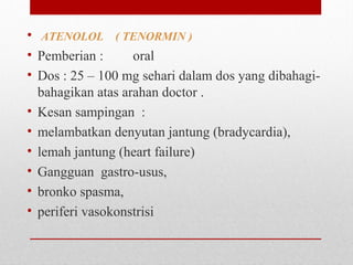 • ATENOLOL ( TENORMIN )
• Pemberian : oral
• Dos : 25 – 100 mg sehari dalam dos yang dibahagi-
bahagikan atas arahan doctor .
• Kesan sampingan :
• melambatkan denyutan jantung (bradycardia),
• lemah jantung (heart failure)
• Gangguan gastro-usus,
• bronko spasma,
• periferi vasokonstrisi
 