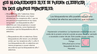 Bloqueadores alfa-1 selectivos: Estos
bloqueadores alfa tienen una mayor
afinidad por los receptores alfa-1, que se
encuentran principalmente en los vasos
sanguíneos. Los bloqueadores alfa-1
selectivos son más propensos a causar
efectos secundarios, como hipotensión
ortostática, que los bloqueadores alfa no
selectivos.
Los bloqueadores alfa se pueden clasificar
en dos grupos principales:
Bloqueadores alfa no selectivos: Estos
bloqueadores alfa tienen una afinidad
similar por los receptores alfa-1 y alfa-2.
Los bloqueadores alfa no selectivos son
menos propensos a causar efectos
secundarios que los bloqueadores alfa-1
selectivos.
Los bloqueadores alfa pueden causar una
variedad de efectos secundarios, que incluyen:
Hipotensión ortostática: La hipotensión ortostática es una
caída de la presión arterial cuando se pasa de estar sentado
o acostado a estar de pie. Esto puede causar mareos,
náuseas y desmayos.
Fatiga
Dificultad para orinar
Sequedad de boca
Nauseas
 