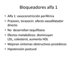 Bloqueadores alfa 1
• Alfa 1: vasoconstricción periférica
• Prazosin, torazocin: efecto vasodilatador
  directo
• No desarrollan taquifilaxia
• Efectos metabólicos: disminuyen
  LDL, colesterol, aumenta HDL
• Mejoran síntomas obstructivos prostáticos
• Hipotensión postural
 