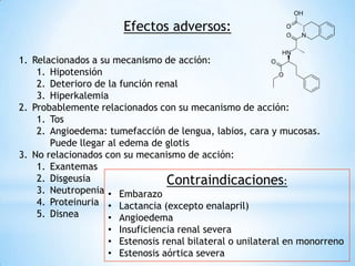 Efectos adversos:
1. Relacionados a su mecanismo de acción:
1. Hipotensión
2. Deterioro de la función renal
3. Hiperkalemia
2. Probablemente relacionados con su mecanismo de acción:
1. Tos
2. Angioedema: tumefacción de lengua, labios, cara y mucosas.
Puede llegar al edema de glotis
3. No relacionados con su mecanismo de acción:
1. Exantemas
2. Disgeusia
3. Neutropenia
4. Proteinuria
5. Disnea
Contraindicaciones:
• Embarazo
• Lactancia (excepto enalapril)
• Angioedema
• Insuficiencia renal severa
• Estenosis renal bilateral o unilateral en monorreno
• Estenosis aórtica severa
 