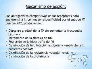 Mecanismo de acción:
Son antagonistas competitivos de los receptores para
angiotensina II, con mayor especificidad por el subtipo AT1
que por AT2, produciendo:
• Descenso gradual de la TA sin aumentar la frecuencia
cardíaca
• Incremento de la síntesis de NO
• Regresión de la hipertrofia del VI
• Disminución de la dilatación auricular y ventricular en
pacientes pos-IAM
• Disminución de la resistencia vascular renal
• Disminución de la proteinuria
 