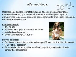 Alfa-metildopa:
Mecanismo de acción: se metaboliza a un falso neurotransmisor (alfa-
metilnoradrenalina) que se une a los receptores alfa-2 presinápticos,
disminuyendo la descarga simpática periférica. Existe gran experiencia en su
uso durante el embarazo
Farmacocinética:
• BO: 25-50%
• Atraviesa BHE; pico plasmático en 2-6 hs
• Metabolismo hepático
• Eliminación renal; t1/2: 1,5 hs
Efectos adversos:
• Cardiovasculares: hipotensión, edema periférico, bradicardia, bloqueo AV
• SNC: fiebre, depresión
• GI: sequedad de boca, sabor metálico, hepatitis, colestasis, cirrosis,
parotiditis, pancreatitis
 