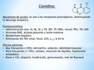 Clonidina:
Mecanismo de acción: se une a los receptores presinápticos, disminuyendo
la descarga simpática.
Farmacocinética:
• Administración oral, IV, IM, SC y TD. BO: 75-100%, rectal: 95%, TD: 60%
• Atraviesa BHE, alcanza placenta y leche materna
• Metabolismo hepático
• Eliminación 65-70% renal, fecal: 22%; t1/2: 6-24 hs
Efectos adversos:
• Muy frecuentes (>10%): dermatitis, sedación, debilidad muscular
• Poco frecuentes (1-10%): cefalea, retención de líquidos, hipotensión
ortostática
• Raros (<1%): alopecia, bradicardia, ginecomastia, sme de Raynaud
 