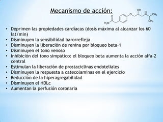 Mecanismo de acción:
• Deprimen las propiedades cardíacas (dosis máxima al alcanzar los 60
lat/min)
• Disminuyen la sensibilidad barorrefleja
• Disminuyen la liberación de renina por bloqueo beta-1
• Disminuyen el tono venoso
• Inhibición del tono simpático: el bloqueo beta aumenta la acción alfa-2
central
• Estimulan la liberación de prostaciclinas endoteliales
• Disminuyen la respuesta a catecolaminas en el ejercicio
• Reducción de la hiperagregabilidad
• Disminuyen el HDLc
• Aumentan la perfusión coronaria
 