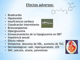 Efectos adversos:
• Bradicardia
• Hipotensión
• Insuficiencia cardíaca
• Claudicación intermitente
• Broncoespasmos
• Hiperglucemia
• Enmascaramiento de la hipoglucemia en DBT
• Impotencia sexual
• Efecto rebote
• Dislipemia: descenso de HDL, aumento de TAG
• Dermatológicos: rash, hiperqueratosis, LES
• SNC: psicosis, ataxia, parestesias
 