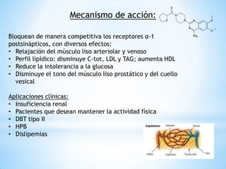 Mecanismo de acción:
Bloquean de manera competitiva los receptores α-1
postsinápticos, con diversos efectos:
• Relajación del músculo liso arteriolar y venoso
• Perfil lipídico: disminuye C-tot, LDL y TAG; aumenta HDL
• Reduce la intolerancia a la glucosa
• Disminuye el tono del músculo liso prostático y del cuello
vesical
Aplicaciones clínicas:
• Insuficiencia renal
• Pacientes que desean mantener la actividad física
• DBT tipo II
• HPB
• Dislipemias
 