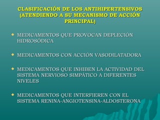 CLASIFICACIÓN DE LOS ANTIHIPERTENSIVOS
     (ATENDIENDO A SU MECANISMO DE ACCIÓN
                   PRINCIPAL)

   MEDICAMENTOS QUE PROVOCAN DEPLECIÓN
    HIDROSÓDICA

   MEDICAMENTOS CON ACCIÓN VASODILATADORA

   MEDICAMENTOS QUE INHIBEN LA ACTIVIDAD DEL
    SISTEMA NERVIOSO SIMPÁTICO A DIFERENTES
    NIVELES

   MEDICAMENTOS QUE INTERFIEREN CON EL
    SISTEMA RENINA-ANGIOTENSINA-ALDOSTERONA
 