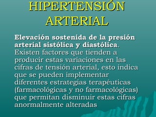HIPERTENSIÓN
      ARTERIAL
Elevación sostenida de la presión
arterial sistólica y diastólica.
Existen factores que tienden a
producir estas variaciones en las
cifras de tensión arterial, esto indica
que se pueden implementar
diferentes estrategias terapéuticas
(farmacológicas y no farmacológicas)
que permitan disminuir estas cifras
anormalmente alteradas
 