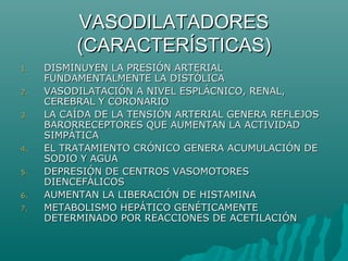 VASODILATADORES
          (CARACTERÍSTICAS)
1.   DISMINUYEN LA PRESIÓN ARTERIAL
     FUNDAMENTALMENTE LA DISTÓLICA
2.   VASODILATACIÓN A NIVEL ESPLÁCNICO, RENAL,
     CEREBRAL Y CORONARIO
3.   LA CAÍDA DE LA TENSIÓN ARTERIAL GENERA REFLEJOS
     BARORRECEPTORES QUE AUMENTAN LA ACTIVIDAD
     SIMPÁTICA
4.   EL TRATAMIENTO CRÓNICO GENERA ACUMULACIÓN DE
     SODIO Y AGUA
5.   DEPRESIÓN DE CENTROS VASOMOTORES
     DIENCEFÁLICOS
6.   AUMENTAN LA LIBERACIÓN DE HISTAMINA
7.   METABOLISMO HEPÁTICO GENÉTICAMENTE
     DETERMINADO POR REACCIONES DE ACETILACIÓN
 