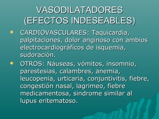 VASODILATADORES
     (EFECTOS INDESEABLES)
   CARDIOVASCULARES: Taquicardia,
    palpitaciones, dolor anginoso con ambios
    electrocardiográficos de isquemia,
    sudoración.
   OTROS: Náuseas, vómitos, insomnio,
    parestesias, calambres, anemia,
    leucopenia, urticaria, conjuntivitis, fiebre,
    congestión nasal, lagrimeo, fiebre
    medicamentosa, sindrome similar al
    lupus eritematoso.
 