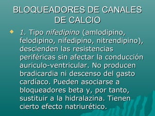 BLOQUEADORES DE CANALES
       DE CALCIO
   1. Tipo nifedipino (amlodipino,
    felodipino, nifedipino, nitrendipino),
    descienden las resistencias
    periféricas sin afectar la conducción
    auriculo-ventricular. No producen
    bradicardia ni descenso del gasto
    cardíaco. Pueden asociarse a
    bloqueadores beta y, por tanto,
    sustituir a la hidralazina. Tienen
    cierto efecto natriurético.
 