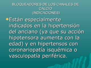 BLOQUEADORES DE LOS CANALES DE
              CALCIO
          (INDICACIONES)
Están especialmente
 indicados en la hipertensión
 del anciano (ya que su acción
 hipotensora aumenta con la
 edad) y en hipertensos con
 coronariopatía isquémica o
 vasculopatía periférica.
 