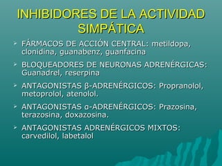 INHIBIDORES DE LA ACTIVIDAD
         SIMPÁTICA
   FÁRMACOS DE ACCIÓN CENTRAL: metildopa,
    clonidina, guanabenz, guanfacina
   BLOQUEADORES DE NEURONAS ADRENÉRGICAS:
    Guanadrel, reserpina
   ANTAGONISTAS β-ADRENÉRGICOS: Propranolol,
    metoprolol, atenolol.
   ANTAGONISTAS α-ADRENÉRGICOS: Prazosina,
    terazosina, doxazosina.
   ANTAGONISTAS ADRENÉRGICOS MIXTOS:
    carvedilol, labetalol
 