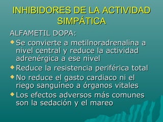 INHIBIDORES DE LA ACTIVIDAD
         SIMPÁTICA
ALFAMETIL DOPA:
 Se convierte a metilnoradrenalina a
  nivel central y reduce la actividad
  adrenérgica a ese nivel
 Reduce la resistencia periférica total
 No reduce el gasto cardiaco ni el
  riego sanguíneo a órganos vitales
 Los efectos adversos más comunes
  son la sedación y el mareo
 