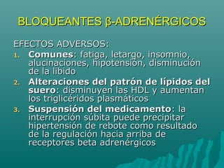 BLOQUEANTES β-ADRENÉRGICOS
EFECTOS ADVERSOS:
1. Comunes: fatiga, letargo, insomnio,
   alucinaciones, hipotensión, disminución
   de la libido
2. Alteraciones del patrón de lípidos del
   suero: disminuyen las HDL y aumentan
   los triglicéridos plasmáticos
3. Suspensión del medicamento: la
   interrupción súbita puede precipitar
   hipertensión de rebote como resultado
   de la regulación hacia arriba de
   receptores beta adrenérgicos
 