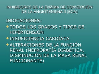 INHIBIDORES DE LA ENZIMA DE CONVERSIÓN
       DE LA ANGIOTENSINA II (ECA)

INDICACIONES:
 TODOS LOS GRADOS Y TIPOS DE
  HIPERTENSIÓN
 INSUFICIENCIA CARDÍACA

 ALTERACIONES DE LA FUNCIÓN
  RENAL (NEFROPATÍA DIABÉTICA,
  DISMINUCIÓN DE LA MASA RENAL
  FUNCIONANTE)
 