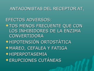 ANTAGONISTAS DEL RECEPTOR AT1

EFECTOS ADVERSOS:
 TOS MENOS FRECUENTE QUE CON
  LOS INHIBIDORES DE LA ENZIMA
  CONVERTIDORA
 HIPOTENSIÓN ORTOSTÁTICA

 MAREO, CEFALEA Y FATIGA

 HIPERPOTASEMIA

 ERUPCIONES CUTÁNEAS
 