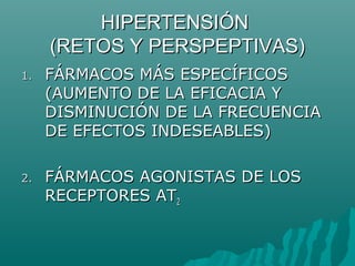 HIPERTENSIÓN
     (RETOS Y PERSPEPTIVAS)
1.   FÁRMACOS MÁS ESPECÍFICOS
     (AUMENTO DE LA EFICACIA Y
     DISMINUCIÓN DE LA FRECUENCIA
     DE EFECTOS INDESEABLES)

2.   FÁRMACOS AGONISTAS DE LOS
     RECEPTORES AT2
 