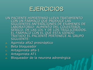 EJERCICIOS
UN PACIENTE HIPERTENSO LLEVA TRATAMIENTO
   CON UN FÁRMACO QUE PRODUCE LAS
   SIGUIENTES ANTERACIONES DE EXAMENES DE
   LABORATORIO: AUMENTO DEL COLESTEROL
   SÉRICO, DE LAS LDL Y DE LOS TRIGLICÉRIDOS.
   EL FÁRMACO CON EL QUE ESTÁ SIENDO
   TRATADO EL PACIENTE PERTENECE AL GRUPO
   SIGUIENTE:
a. Agonista alfa2 presináptico
b. Beta bloqueador
c. Antagonista alfa-1
d. Antagonista AT1
e. Bloqueador de la neurona adrenérgica
 