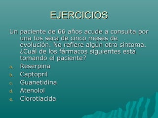 EJERCICIOS
Un paciente de 66 años acude a consulta por
   una tos seca de cinco meses de
   evolución. No refiere algún otro síntoma.
   ¿Cuál de los fármacos siguientes está
   tomando el paciente?
a. Reserpina
b. Captopril
c. Guanetidina
d. Atenolol
e. Clorotiacida
 