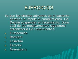 EJERCICIOS
Ya que los efectos adversos en el paciente
   anterior le impide el cumplimiento, Ud.
   Decide suspender el tratamiento. ¿Con
   cuál de los medicamentos siguientes
   establecería Ud tratamiento?.
a. Furosemida
b. Ramipril
c. Losartán
d. Esmolol
e. Guanabenz
 