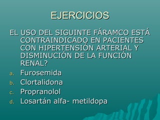 EJERCICIOS
EL USO DEL SIGUINTE FÁRAMCO ESTÁ
   CONTRAINDICADO EN PACIENTES
   CON HIPERTENSIÓN ARTERIAL Y
   DISMINUCIÓN DE LA FUNCIÓN
   RENAL?
a. Furosemida
b. Clortalidona
c. Propranolol
d. Losartán alfa- metildopa
 