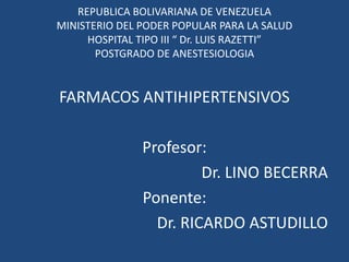 REPUBLICA BOLIVARIANA DE VENEZUELA
MINISTERIO DEL PODER POPULAR PARA LA SALUD
HOSPITAL TIPO III “ Dr. LUIS RAZETTI”
POSTGRADO DE ANESTESIOLOGIA
FARMACOS ANTIHIPERTENSIVOS
Profesor:
Dr. LINO BECERRA
Ponente:
Dr. RICARDO ASTUDILLO
 
