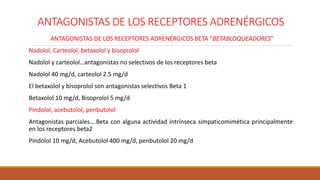 ANTAGONISTAS DE LOS RECEPTORES ADRENÉRGICOS
ANTAGONISTAS DE LOS RECEPTORES ADRENÉRGICOS BETA “BETABLOQUEADORES”
Nadolol, Carteolol, betaxolol y bisoprolol
Nadolol y carteolol…antagonistas no selectivos de los receptores beta
Nadolol 40 mg/d, carteolol 2.5 mg/d
El betaxolol y bisoprolol son antagonistas selectivos Beta 1
Betaxolol 10 mg/d, Bisoprolol 5 mg/d
Pindolol, acebutolol, penbutolol
Antagonistas parciales….Beta con alguna actividad intrínseca simpaticomimética principalmente
en los receptores beta2
Pindolol 10 mg/d, Acebutolol 400 mg/d, penbutolol 20 mg/d
 