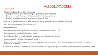 VASODILATADORESHIDRALAZINA
Mecanismo de acción no bien establecido
• Hiperpolarizaciòn de la membrana por apertura de los canales de K
• Disminuciòn de la liberación de Ca desde el retículo sarcoplásmico
• Produce vasodilatación arteriolar pero no de las vénulas
•No es de primera elección en la HTA….dosis frecuentes y taquifilaxia, se utiliza en HTA grave,
•Muy útil en combinación con nitratos: ICC
•Farmacocinética:
•Buena absorción oral, metabolismo del primer paso, biodisponibilidad 25%
•Degradación por acetilación (rápidos y lentos)
•Semivida de 1.5 a 3 h, pero los efectos vasculares persisten por más tiempo
•Dosis m40 a 200 mg/d administradas C/8 a 12 h
•Efectos adversos: cefalea, náusea, anorexia, palpitaciones, sudoración, rubor, taquicardia por estimulación simpática…
precaución en angina
•Con dosis de 400 mg sd parecido al lupus eritematoso: artralgias, mialgias, exantema, fiebre, neuropatía periférica y fiebre
 