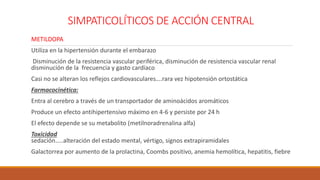 SIMPATICOLÍTICOS DE ACCIÓN CENTRAL
METILDOPA
Utiliza en la hipertensión durante el embarazo
Disminución de la resistencia vascular periférica, disminución de resistencia vascular renal
disminución de la frecuencia y gasto cardíaco
Casi no se alteran los reflejos cardiovasculares….rara vez hipotensión ortostática
Farmacocinética:
Entra al cerebro a través de un transportador de aminoácidos aromáticos
Produce un efecto antihipertensivo máximo en 4-6 y persiste por 24 h
El efecto depende se su metabolito (metilnoradrenalina alfa)
Toxicidad
sedación…..alteración del estado mental, vértigo, signos extrapiramidales
Galactorrea por aumento de la prolactina, Coombs positivo, anemia hemolítica, hepatitis, fiebre
 