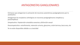 ANTAGONISTAS GANGLIONARES
Fármacos que antagonizan la activación de neuronas autonómicas postganglionares por la
acetilcolina
Antagonizan los receptores colinérgicos en neuronas postganglionares simpáticos y
parasimpáticos
Simpaticolisis: hipotensión ortostática excesiva y disfunción sexual
Parasimpaticolisis: estreñimiento, retención urinaria, glaucoma, visión borrosa, boca seca, etc
Ya no están disponibles debido a su toxicidad
 
