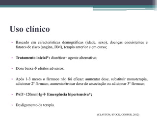 Uso clínico
• Baseado em características demográficas (idade, sexo), doenças coexistentes e
fatores de risco (angina, DM), terapia anterior e em curso;
• Tratamento inicial*: diurético+ agente alternativo;
• Dose baixa efeitos adversos;
• Após 1-3 meses o fármaco não foi eficaz: aumentar dose, substituir monoterapia,
adicionar 2º fármaco, aumentar/trocar dose de associação ou adicionar 3º fármaco;
• PAD>120mmHg Emergência hipertensiva*;
• Desligamento da terapia.
(CLAYTON, STOCK, COOPER, 2012)
 