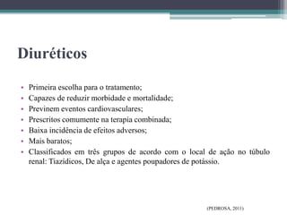 Diuréticos
• Primeira escolha para o tratamento;
• Capazes de reduzir morbidade e mortalidade;
• Previnem eventos cardiovasculares;
• Prescritos comumente na terapia combinada;
• Baixa incidência de efeitos adversos;
• Mais baratos;
• Classificados em três grupos de acordo com o local de ação no túbulo
renal: Tiazídicos, De alça e agentes poupadores de potássio.
(PEDROSA, 2011)
 