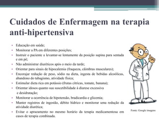 Cuidados de Enfermagem na terapia
anti-hipertensiva
• Educação em saúde;
• Monitorar a PA em diferentes posições;
• Instruir o paciente a levantar-se lentamente da posição supina para sentada
e em pé;
• Não administrar diuréticos após o meio da tarde;
• Orientar para sinais de hipocalemia (fraqueza, cãimbras musculares);
• Encorajar redução de peso, sódio na dieta, ingesta de bebidas alcoólicas,
abandono do tabagismo, atividade física;
• Estimular dieta rica em potássio (frutas cítricas, tomate, banana);
• Orientar idosos quanto sua suscetibilidade à diurese excessiva
e desidratação;
• Monitorar a ocorrência de hipotensão, bradicardia e glicemia;
• Manter registros de ingestão, débito hídrico e monitorar uma redução da
atividade diurética;
• Evitar o aprazamento no mesmo horário da terapia medicamentosa em
casos de terapia combinada.
Fonte: Google imagens
 