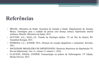 Referências
• BRASIL. Ministério da Saúde. Secretaria de Atenção à Saúde. Departamento de Atenção
Básica. Estratégias para o cuidado da pessoa com doença crônica: hipertensão arterial
sistêmica. Brasília: Ministério da Saúde, 2013.
• GUYTON, A.C,; HALL.,J.E. Tratado de fisiologia médica. 12ª ed. Rio de Janeiro, RJ:
Guanabara Koogan, 2011.
• PEDROSA, L.C.; JUNIOR, W.O., Doenças do coração diagnóstico e tratamento. Revinter,
2011.
• SOCIEDADE BRASILEIRA DE HIPERTENSÃO. Diretrizes Brasileiras de Hipertensão VI.
Revista Hipertensão. Ano 13, volume 13, número 1. 2010.
• CLAYTON; STOCK; COOPER. Farmacologia na prática de Enfermagerm, 15ª Edição,
Mosby Elsevier, 2012.
 