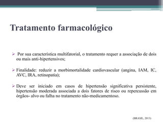 Tratamento farmacológico
 Por sua característica multifatorial, o tratamento requer a associação de dois
ou mais anti-hipertensivos;
 Finalidade: reduzir a morbimortalidade cardiovascular (angina, IAM, IC,
AVC, IRA, retinopatia);
 Deve ser iniciado em casos de hipertensão significativa persistente,
hipertensão moderada associada a dois fatores de risco ou repercussão em
órgãos- alvo ou falha no tratamento não-medicamentoso.
(BRASIL, 2013)
 