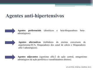 Agentes anti-hipertensivos
Agentes preferenciais (diuréticos e beta-bloqueadores beta-
adrenérgicos).
Agentes alternativos (inibidores da enzima conversora da
angiotensina-ECA, bloqueadores dos canal de cálcio e bloqueadores
alfa-1 adrenérgicos).
Agentes adjuvantes (agonistas alfa-2 de ação central, antagonistas
adrenérgicos de ação periférica e vasodilatadores diretos).
(CLAYTON, STOCK, COOPER, 2012)
 