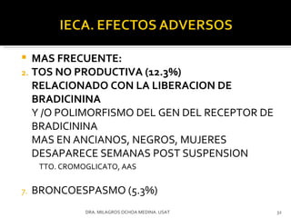 MAS FRECUENTE: TOS NO PRODUCTIVA (12.3%)  RELACIONADO CON LA LIBERACION DE BRADICININA Y /O POLIMORFISMO DEL GEN DEL RECEPTOR DE BRADICININA MAS EN ANCIANOS, NEGROS, MUJERES DESAPARECE SEMANAS POST SUSPENSION TTO. CROMOGLICATO, AAS BRONCOESPASMO (5.3%) DRA. MILAGROS OCHOA MEDINA. USAT 