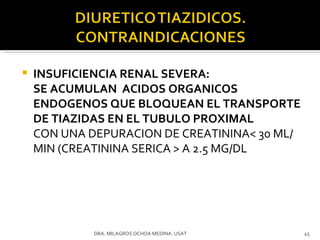 INSUFICIENCIA RENAL SEVERA:  SE ACUMULAN  ACIDOS ORGANICOS ENDOGENOS QUE BLOQUEAN EL TRANSPORTE DE TIAZIDAS EN EL TUBULO PROXIMAL CON UNA DEPURACION DE CREATININA< 30 ML/MIN (CREATININA SERICA > A 2.5 MG/DL DRA. MILAGROS OCHOA MEDINA. USAT 