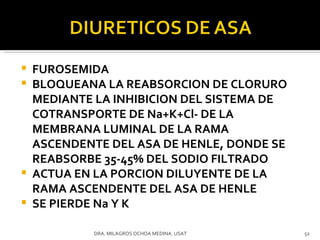 FUROSEMIDA BLOQUEANA LA REABSORCION DE CLORURO MEDIANTE LA INHIBICION DEL SISTEMA DE COTRANSPORTE DE Na+K+Cl- DE LA MEMBRANA LUMINAL DE LA RAMA ASCENDENTE DEL ASA DE HENLE, DONDE SE REABSORBE 35-45% DEL SODIO FILTRADO ACTUA EN LA PORCION DILUYENTE DE LA RAMA ASCENDENTE DEL ASA DE HENLE SE PIERDE Na Y K DRA. MILAGROS OCHOA MEDINA. USAT 
