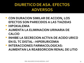 CON DURACION SIMILAR DE ACCION, LOS EFECTOS SON PARECIDOS A LAS TIAZIDAS HIPOKALEMIA AUMENTA LA ELIMINACION URINARIA DE CALCIO INHIBE LA SECRECION ACTIVA DE ACIDO URICO EN EL TC DISTAL : HIPERURICEMIA INTERACCIONES FARMACOLOGICAS: AUMENTAN LA REABSORCION RENAL DE LITIO DRA. MILAGROS OCHOA MEDINA. USAT 