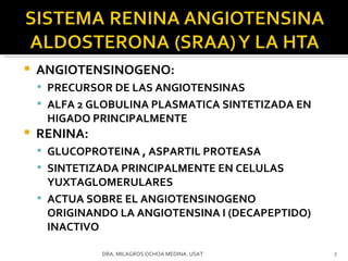ANGIOTENSINOGENO:  PRECURSOR DE LAS ANGIOTENSINAS ALFA 2 GLOBULINA PLASMATICA SINTETIZADA EN HIGADO PRINCIPALMENTE RENINA:  GLUCOPROTEINA , ASPARTIL PROTEASA SINTETIZADA PRINCIPALMENTE EN CELULAS YUXTAGLOMERULARES ACTUA SOBRE EL ANGIOTENSINOGENO ORIGINANDO LA ANGIOTENSINA I (DECAPEPTIDO) INACTIVO DRA. MILAGROS OCHOA MEDINA. USAT 