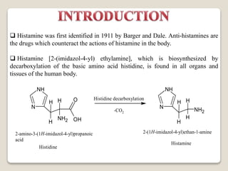  Histamine was first identified in 1911 by Barger and Dale. Anti-histamines are
the drugs which counteract the actions of histamine in the body.
 Histamine [2-(imidazol-4-yl) ethylamine], which is biosynthesized by
decarboxylation of the basic amino acid histidine, is found in all organs and
tissues of the human body.
NH
N
H
H H
NH2
O
OH
2-amino-3-(1H-imidazol-4-yl)propanoic
acid
Histidine
Histamine
Histidine decarboxylation
-CO2
NH
N
H
H H
H
NH2
2-(1H-imidazol-4-yl)ethan-1-amine
 