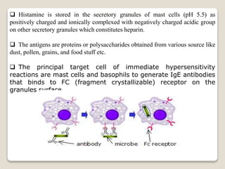  Histamine is stored in the secretory granules of mast cells (pH 5.5) as
positively charged and ionically complexed with negatively charged acidic group
on other secretory granules which constitutes heparin.
 The antigens are proteins or polysaccharides obtained from various source like
dust, pollen, grains, and food stuff etc.
 The principal target cell of immediate hypersensitivity
reactions are mast cells and basophils to generate IgE antibodies
that binds to FC (fragment crystallizable) receptor on the
granules surface.
 