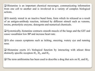  Histamine is an important chemical messenger, communicating information
from one cell to another and is involeved in a variety of complex biological
actions.
 It mainly stored in an inactive bund form, form which its released as a result
of an antigen-antibody reaction, initiated by different stimuli such as venoms,
toxins, proteolytic enzyme, detergents and numerical chemicals.
 Systemically, histamine contracts smooth muscle of the lungs and the GIT and
cause vasodilator low BP and increase heart rate.
 It also causes symptoms such as itching, sneezing, watery eye and running
nose.
 Histamine exerts it’s biological function by interacting with atleast three
distinctly specific receptors H1, H2, and H3.
 The term antihismine has been used to describe a drug that acts on H1 and H2.
 