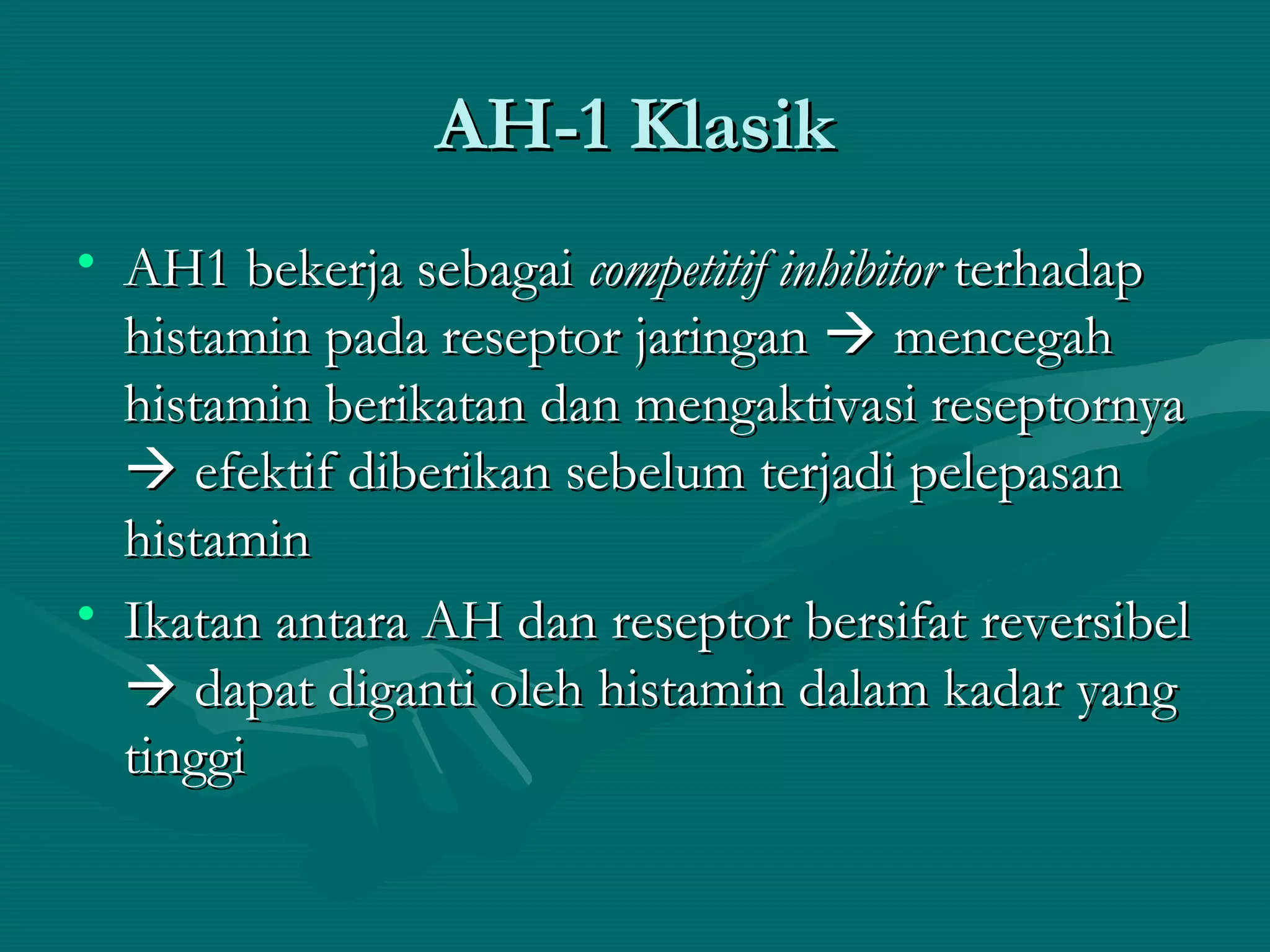 AH-1 Klasik
• AH1 bekerja sebagai competitif inhibitor terhadap
  histamin pada reseptor jaringan  mencegah
  histamin berikatan dan mengaktivasi reseptornya
   efektif diberikan sebelum terjadi pelepasan
  histamin
• Ikatan antara AH dan reseptor bersifat reversibel
   dapat diganti oleh histamin dalam kadar yang
  tinggi
 