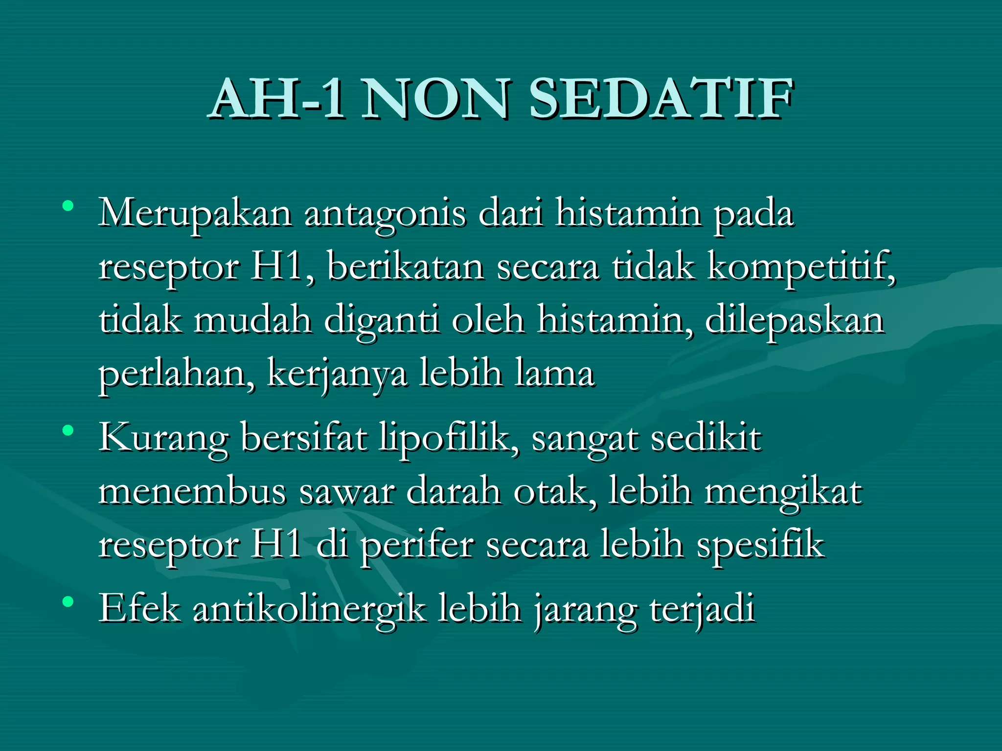 AH-1 NON SEDATIF
• Merupakan antagonis dari histamin pada
  reseptor H1, berikatan secara tidak kompetitif,
  tidak mudah diganti oleh histamin, dilepaskan
  perlahan, kerjanya lebih lama
• Kurang bersifat lipofilik, sangat sedikit
  menembus sawar darah otak, lebih mengikat
  reseptor H1 di perifer secara lebih spesifik
• Efek antikolinergik lebih jarang terjadi
 
