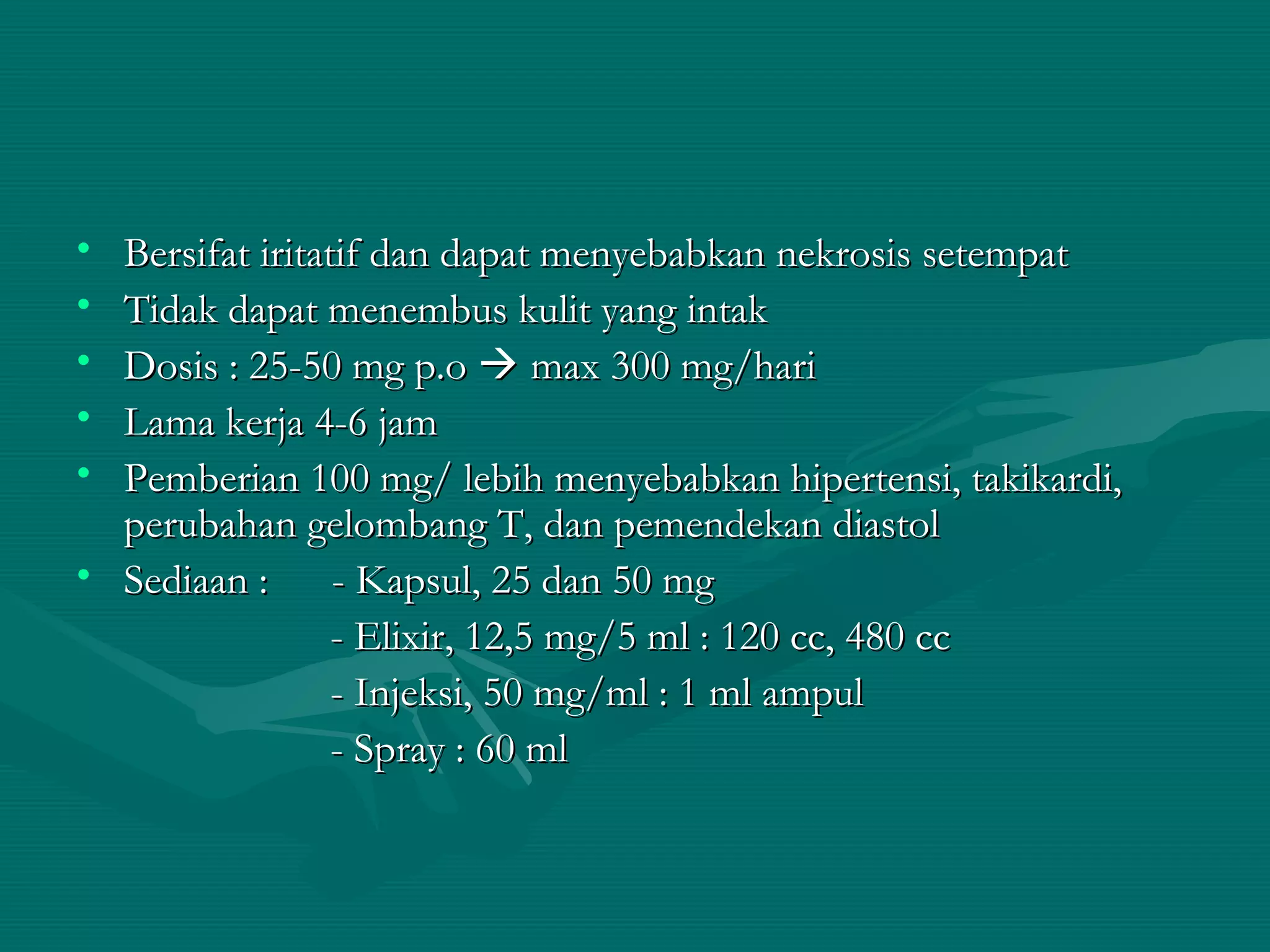 • Bersifat iritatif dan dapat menyebabkan nekrosis setempat
• Tidak dapat menembus kulit yang intak
• Dosis : 25-50 mg p.o  max 300 mg/hari
• Lama kerja 4-6 jam
• Pemberian 100 mg/ lebih menyebabkan hipertensi, takikardi,
  perubahan gelombang T, dan pemendekan diastol
• Sediaan :      - Kapsul, 25 dan 50 mg
                 - Elixir, 12,5 mg/5 ml : 120 cc, 480 cc
                 - Injeksi, 50 mg/ml : 1 ml ampul
                 - Spray : 60 ml
 